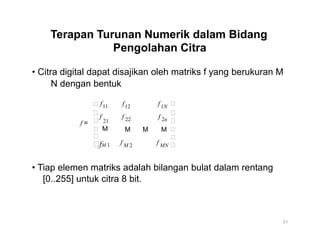 Terapan Turunan Numerik dalam Bidang
Pengolahan Citra
• Citra digital dapat disajikan oleh matriks f yang berukuran M
N dengan bentuk


f
f
11 f f 12 1N

f f
f =  21
 M

fM 1
22 2n
M M M
f fM 2 MN




• Tiap elemen matriks adalah bilangan bulat dalam rentang
[0..255] untuk citra 8 bit.
31
 