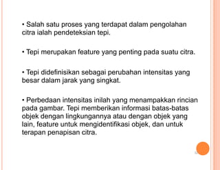 • Salah satu proses yang terdapat dalam pengolahan
citra ialah pendeteksian tepi.
• Tepi merupakan feature yang penting pada suatu citra.
• Tepi didefinisikan sebagai perubahan intensitas yang
besar dalam jarak yang singkat.
• Perbedaan intensitas inilah yang menampakkan rincian
pada gambar. Tepi memberikan informasi batas-batas
objek dengan lingkungannya atau dengan objek yang
lain, feature untuk mengidentifikasi objek, dan untuk
terapan penapisan citra.
32
 