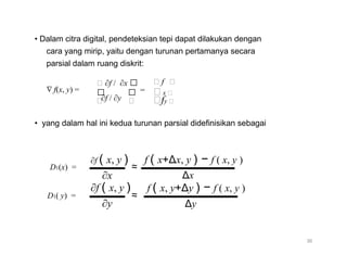 • Dalam citra digital, pendeteksian tepi dapat dilakukan dengan
cara yang mirip, yaitu dengan turunan pertamanya secara
parsial dalam ruang diskrit:
∇ f(x, y) =
∂f / ∂x 
 
f 
= x 
∂f / ∂y  fy 
• yang dalam hal ini kedua turunan parsial didefinisikan sebagai
D1(x) =
D1( y) =
∂f ( x, y )
∂x
∂f ( x, y )
∂y
f ( x+Δx, y ) − f ( x, y )
≈
Δx
f ( x, y+Δy ) − f ( x, y )
≈
Δy
36
 