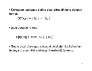 • Kekuatan tepi pada setiap pixel citra dihitung dengan
rumus:
G[f(x,y)] = | fx2 | + | fy2 |
• atau dengan rumus
G[f(x,y)] = max ( fx2 | , | fy2 |)
• Suatu pixel dianggap sebagai pixel sisi jika kekuatan
tepinya di atas nilai ambang (threshold) tertentu.
38
 