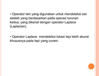 • Operator lain yang digunakan untuk mendeteksi sisi
adalah yang berdasarkan pada operasi turunan
kedua, yang dikenal dengan operator Laplace
(Laplacian).
• Operator Laplace mendeteksi lokasi tepi lebih akurat
khususnya pada tepi yang curam.
40
 