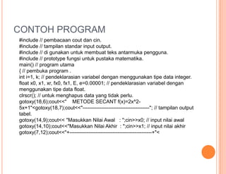CONTOH PROGRAM
#include // pembacaan cout dan cin.
#include // tampilan standar input output.
#include // di gunakan untuk membuat teks antarmuka pengguna.
#include // prototype fungsi untuk pustaka matematika.
main() // program utama
{ // pembuka program .
int i=1, k; // pendeklarasian variabel dengan menggunakan tipe data integer.
float x0, x1, xr, fx0, fx1, E, e=0.00001; // pendeklarasian variabel dengan
menggunakan tipe data float.
clrscr(); // untuk menghapus data yang tidak perlu.
gotoxy(18,6);cout<<" METODE SECANT f(x)=2x^2-
5x+1"<gotoxy(18,7);cout<<"---------------------------------------"; // tampilan output
tabel.
gotoxy(14,9);cout<< "Masukkan Nilai Awal : ";cin>>x0; // input nilai awal
gotoxy(14,10);cout<<"Masukkan Nilai Akhir : ";cin>>x1; // input nilai akhir
gotoxy(7,12);cout<<"+------------------------------------------------+"<
 