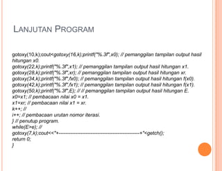 LANJUTAN PROGRAM
gotoxy(10,k);cout<gotoxy(16,k);printf("%.3f",x0); // pemanggilan tampilan output hasil
hitungan x0.
gotoxy(22,k);printf("%.3f",x1); // pemanggilan tampilan output hasil hitungan x1.
gotoxy(28,k);printf("%.3f",xr); // pemanggilan tampilan output hasil hitungan xr.
gotoxy(34,k);printf("%.3f",fx0); // pemanggilan tampilan output hasil hitungan f(x0).
gotoxy(42,k);printf("%.3f",fx1); // pemanggilan tampilan output hasil hitungan f(x1).
gotoxy(50,k);printf("%.3f",E); // // pemanggilan tampilan output hasil hitungan E.
x0=x1; // pembacaan nilai x0 = x1.
x1=xr; // pembacaan nilai x1 = xr.
k++; //
i++; // pembacaan urutan nomor iterasi.
} // penutup program.
while(E>e); //
gotoxy(7,k);cout<<"+------------------------------------------------+"<getch();
return 0;
}
 