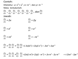 Contoh:
Diketahui u= x2
+ y2
; x= re s
; dan y= re –s
Maka tentukanlah:
𝑑𝑢
𝑑𝑥
,
𝑑𝑢
𝑑𝑦
,
𝑑𝑥
𝑑𝑟
,
𝑑𝑥
𝑑𝑠
,
𝑑𝑦
𝑑𝑟
,
𝑑𝑦
𝑑𝑠
,
𝑑𝑢
𝑑𝑟
, dan
𝑑𝑢
𝑑𝑠
Jawab:
𝑑𝑢
𝑑𝑥
= 2x
𝑑𝑢
𝑑𝑦
= 2y
𝑑𝑥
𝑑𝑟
= es 𝑑𝑦
𝑑𝑟
= e-s
𝑑𝑥
𝑑𝑠
= res 𝑑𝑦
𝑑𝑠
= - re-s
𝑑𝑢
𝑑𝑟
=
𝑑𝑢
𝑑𝑥
𝑑𝑥
𝑑𝑟
+
𝑑𝑢
𝑑𝑦
𝑑𝑦
𝑑𝑟
=( 2x)(es
) + (2y)( e-s
) = 2xes
+ 2ye-s
𝑑𝑢
𝑑𝑠
=
𝑑𝑢
𝑑𝑥
𝑑𝑥
𝑑𝑠
+
𝑑𝑢
𝑑𝑦
𝑑𝑦
𝑑𝑠
=(2x)( res
)+ (2y)( - re-s
) = 2x res
- 2y re-s
= r (2xes
- 2ye- s
 