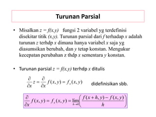 Turunan Parsial
• Misalkan z = f(x,y) fungsi 2 variabel yg terdefinisi
disekitar titik (x,y). Turunan parsial dari f terhadap x adalah
turunan z terhdp x dimana hanya variabel x saja yg
diasumsikan berubah, dan y tetap konstan. Mengukur
kecepatan perubahan z thdp x sementara y konstan.
• Turunan parsial z = f(x,y) terhdp x ditulis
didefinisikan sbb.





 





 h
y
x
f
y
h
x
f
y
x
f
y
x
f
x h
x
)
,
(
)
,
(
lim
)
,
(
)
,
(
0
)
,
(
)
,
( y
x
f
y
x
f
x
z
x
x






 