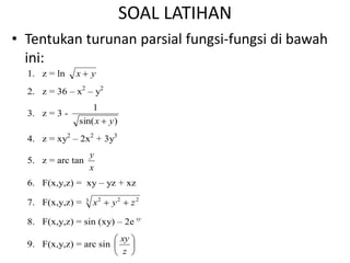 SOAL LATIHAN
• Tentukan turunan parsial fungsi-fungsi di bawah
ini:
1. z = ln y
x 
2. z = 36 – x2
– y2
3. z = 3 -
)
sin(
1
y
x 
4. z = xy2
– 2x2
+ 3y3
5. z = arc tan
x
y
6. F(x,y,z) = xy – yz + xz
7. F(x,y,z) = 3 2
2
2
z
y
x 

8. F(x,y,z) = sin (xy) – 2e xy
9. F(x,y,z) = arc sin 





z
xy
 