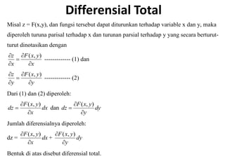 Differensial Total
Misal z = F(x,y), dan fungsi tersebut dapat diturunkan terhadap variable x dan y, maka
diperoleh turuna parisal terhadap x dan turunan parsial terhadap y yang secara berturut-
turut dinotasikan dengan
x
y
x
F
x
z




 )
,
(
------------- (1) dan
y
y
x
F
y
z




 )
,
(
------------- (2)
Dari (1) dan (2) diperoleh:
dx
x
y
x
F
dz



)
,
(
dan dy
y
y
x
F
dz



)
,
(
Jumlah diferensialnya diperoleh:
dz = dx
x
y
x
F

 )
,
(
+ dy
y
y
x
F

 )
,
(
Bentuk di atas disebut diferensial total.
 