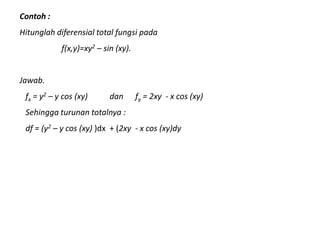 Contoh :
Hitunglah diferensial total fungsi pada
f(x,y)=xy2 – sin (xy).
Jawab.
fx = y2 – y cos (xy) dan fy = 2xy - x cos (xy)
Sehingga turunan totalnya :
df = (y2 – y cos (xy) )dx + (2xy - x cos (xy)dy
 
