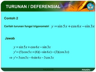 TURUNAN / DEFERENSIAL

Contoh 2

Carilah turunan fungsi trigonometri      y = sin 5 x + cos 6 x − sin 3 x


Jawab

       y = sin 5 x + cos 6 x − sin 3 x
       y ' = (5) cos 5 x + (6)(− sin 6 x) − (3)(cos 3 x)
   ⇒ y ' = 5 cos 5 x − 6 sin 6 x − 3 cos 3x


                                 KALKULUS                     Adaptjika
 