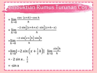 Pembuktian Rumus Turunan Cos X
= lim
ℎ→0
cos 𝑥+ℎ −cos ℎ
ℎ
= lim
ℎ→0
−2 sin
1
2
𝑥+ℎ+𝑥 sin
1
2
(𝑥+ℎ−𝑥)
ℎ
=lim
ℎ→0
−2 sin 𝑥+
1
2
ℎ sin
1
2
ℎ
ℎ
=lim
ℎ→0
[−2 𝑠𝑖𝑛 𝑥 +
1
2
ℎ ] lim
ℎ→0
𝑠𝑖𝑛
1
2
ℎ
ℎ
= - 2 sin x .
1
2
= -sin x
 