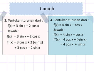 Contoh
4. Tentukan turunan dari :
f(x) = 4 sin x – cos x
Jawab :
f(x) = 4 sin x – cos x
f’(x) = 4 cos x – (-sin x)
= 4 cos x + sin x
3. Tentukan turunan dari :
f(x) = 3 sin x + 2 cos x
Jawab :
f(x) = 3 sin x + 2 cos x
f’(x) = 3 cos x + 2 (-sin x)
= 3 cos x – 2 sin x
 