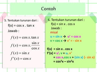 Contoh
6. Tentukan turunan dari :
f(x) = sin x . cos x
Jawab :
misal
u = sin x → u’ = cos x
v = cos x → v’ = - sin x
f(x) = sin x . cos x
f’(x) = u’. v + u. v’
= cos x.cos x + (sin x) (- sin x)
= cos2x – sin2x
5. Tentukan turunan dari :
f(x) = cos x . tan x
Jawab :
xxf
xxf
x
x
xxf
xxxf
cos)('
sin)(
cos
sin
.cos)(
tan.cos)(




 