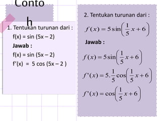 Conto
h1. Tentukan turunan dari :
f(x) = sin (5x – 2)
Jawab :
f(x) = sin (5x – 2)
f’(x) = 5 cos (5x – 2 )
2. Tentukan turunan dari :
Jawab :





















6
5
1
cos)('
6
5
1
cos
5
1
.5)('
6
5
1
sin5)(
xxf
xxf
xxf






 6
5
1
sin5)( xxf
 