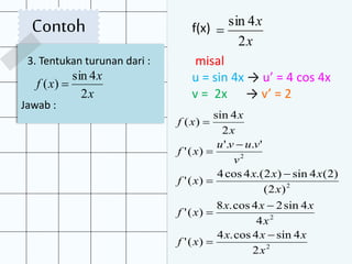 Contoh
3. Tentukan turunan dari :
Jawab :
x
x
xf
2
4sin
)( 
2
2
2
2
2
4sin4cos.4
)('
4
4sin24cos.8
)('
)2(
)2(4sin)2.(4cos4
)('
'.'.
)('
2
4sin
)(
x
xxx
xf
x
xxx
xf
x
xxx
xf
v
vuvu
xf
x
x
xf









f(x)
misal
u = sin 4x → u’ = 4 cos 4x
v = 2x → v’ = 2
x
x
2
4sin

 