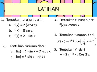 LATIHAN
1. Tentukan turunan dari :
a. f(x) = 2 (-cos x)
b. f(x) = 8 sin x
c. f(x) = 21 tan x
2. Tentukan turunan dari :
a. f(x) = 4 -sin x + 7 -cos x
b. f(x) = 3 sin x – cos x
3. Tentukan turunan dari
f(x) = cotan x
4. Tentukan turunan dari
5. Tentukan y’ dari
y = 3 sin2 x . Cos 2 x






 5
4
1
cos20)( xxf
 