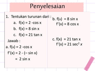 Penyelesaian
1. Tentukan turunan dari :
a. f(x) = 2 -cos x
b. f(x) = 8 sin x
c. f(x) = 21 tan x
Jawab :
a. f(x) = 2 -cos x
f’(x) = 2 - (– sin x)
= 2 sin x
b. f(x) = 8 sin x
f’(x) = 8 cos x
c. f(x) = 21 tan x
f’(x) = 21 sec2 x
 