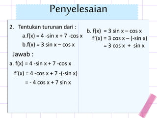 2. Tentukan turunan dari :
a.f(x) = 4 -sin x + 7 -cos x
b.f(x) = 3 sin x – cos x
Jawab :
a. f(x) = 4 -sin x + 7 -cos x
f’(x) = 4 -cos x + 7 -(-sin x)
= - 4 cos x + 7 sin x
b. f(x) = 3 sin x – cos x
f’(x) = 3 cos x – (-sin x)
= 3 cos x + sin x
Penyelesaian
 