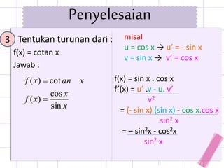 Tentukan turunan dari :
f(x) = cotan x
Jawab :
3 misal
u = cos x → u’ = - sin x
v = sin x → v’ = cos x
f(x) = sin x . cos x
f’(x) = u’ .v - u. v’
v2
= (- sin x) (sin x) - cos x.cos x
sin2 x
= – sin2x - cos2x
sin2 x
x
x
xf
xanxf
sin
cos
)(
cot)(


Penyelesaian
 