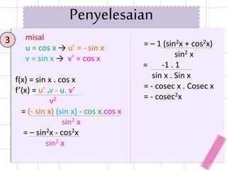 3
Penyelesaian
misal
u = cos x → u’ = - sin x
v = sin x → v’ = cos x
f(x) = sin x . cos x
f’(x) = u’ .v - u. v’
v2
= (- sin x) (sin x) - cos x.cos x
sin2 x
= – sin2x - cos2x
sin2 x
= – 1 (sin2x + cos2x)
sin2 x
= -1 . 1
sin x . Sin x
= - cosec x . Cosec x
= - cosec2x
 
