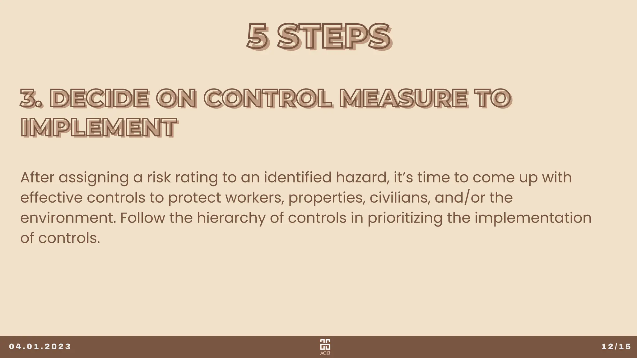 5 STEPS
5 STEPS
1 2 / 1 5
After assigning a risk rating to an identified hazard, it’s time to come up with
effective controls to protect workers, properties, civilians, and/or the
environment. Follow the hierarchy of controls in prioritizing the implementation
of controls.
0 4 . 0 1 . 2 0 2 3
3. DECIDE ON CONTROL MEASURE TO
3. DECIDE ON CONTROL MEASURE TO
IMPLEMENT
IMPLEMENT
 