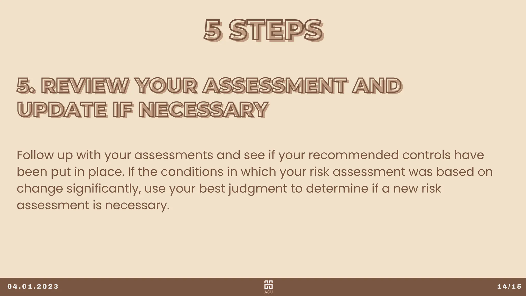 5 STEPS
5 STEPS
1 4 / 1 5
Follow up with your assessments and see if your recommended controls have
been put in place. If the conditions in which your risk assessment was based on
change significantly, use your best judgment to determine if a new risk
assessment is necessary.
0 4 . 0 1 . 2 0 2 3
5. REVIEW YOUR ASSESSMENT AND
5. REVIEW YOUR ASSESSMENT AND
UPDATE IF NECESSARY
UPDATE IF NECESSARY
 