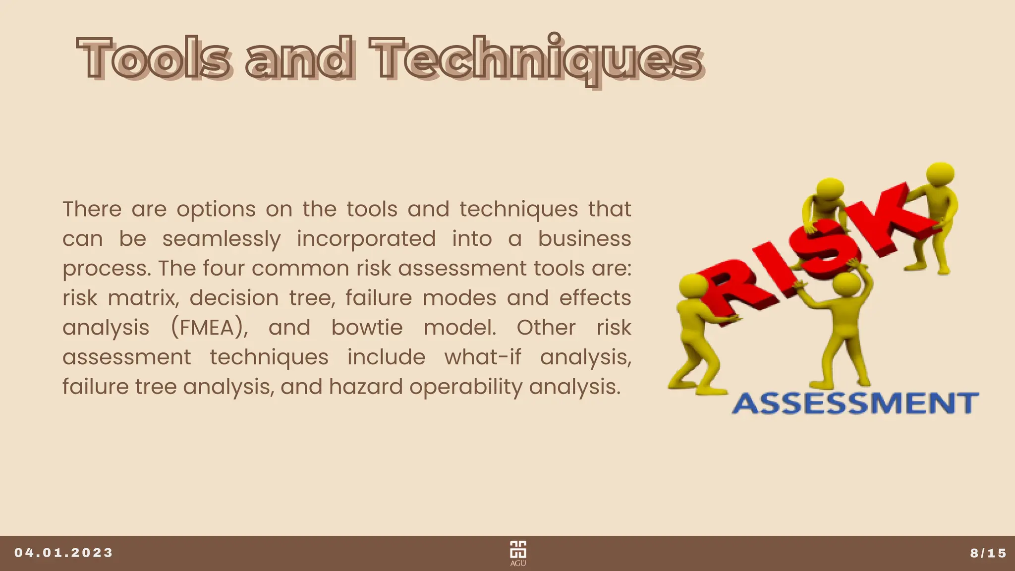 Tools and Techniques
Tools and Techniques
8 / 1 5
There are options on the tools and techniques that
can be seamlessly incorporated into a business
process. The four common risk assessment tools are:
risk matrix, decision tree, failure modes and effects
analysis (FMEA), and bowtie model. Other risk
assessment techniques include what-if analysis,
failure tree analysis, and hazard operability analysis.
0 4 . 0 1 . 2 0 2 3
 
