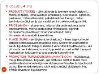 M cCarthy4 P-d
 PRODUCT (TOODE) – tähistab toote ja teenuse kombinatsiooni.
Milline on toode, tema kvaliteet, omadused, iseärasused; sortiment,
pakkimine; milliseid lisandeid pakutakse koos tootega, millist
teenindust müügi eel ja ajal vajatakse; instruktsioonid; garantiid.
 PRICE (HIND) – rahasumma, mida tarbija peab maksma toote
omandamiseks. Milline peab olema hinnaskaala, alghind;
hinnataseme paindlikkus; hinnasoodustused; millist
hinnakujundusmeetodit kasutatakse.
 PLACE (TURG) – (müügikoht, tarbijaskond) – firma tegevus toote
tarbijale kättesaadavaks muutmise osas. Milliste turustuskanalite
kaudu liigub toode tarbijani; milliseid vahendeid kasutatakse; kui laia
piirkonda teenindatakse; kus müügipunktid asuvad; millist transporti
kasutatakse; ladustamine; kaubavarude kontrollimine
 PROMOTION (TURUNDUSKOMMUNIKATSIOON) – müügitoetus,
müügi tõhustamine. Tegevus, kus sihtturule antakse teada toote
positiivsetest omadustest ja veendakse potentsiaalset tarbijat toodet
ostma. Elemendid: reklaam; isiklik müük; müügi aktiviseerimine;
avaliku arvamuse kujundamine10 Priit Tannik
 