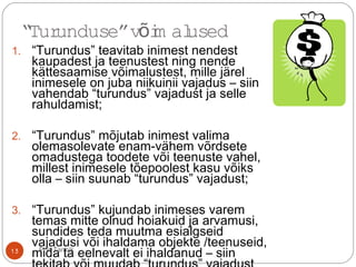 “Turunduse”v im alusedõ
1. “Turundus” teavitab inimest nendest
kaupadest ja teenustest ning nende
kättesaamise võimalustest, mille järel
inimesele on juba niikuinii vajadus – siin
vahendab “turundus” vajadust ja selle
rahuldamist;
2. “Turundus” mõjutab inimest valima
olemasolevate enam-vähem võrdsete
omadustega toodete või teenuste vahel,
millest inimesele tõepoolest kasu võiks
olla – siin suunab “turundus” vajadust;
3. “Turundus” kujundab inimeses varem
temas mitte olnud hoiakuid ja arvamusi,
sundides teda muutma esialgseid
vajadusi või ihaldama objekte /teenuseid,
mida ta eelnevalt ei ihaldanud – siin13 Priit Tannik
 