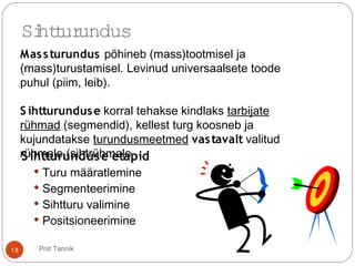 S ihtturunduse etapid
 Turu määratlemine
 Segmenteerimine
 Sihtturu valimine
 Positsioneerimine
Sihtturundus
Massturundus põhineb (mass)tootmisel ja
(mass)turustamisel. Levinud universaalsete toode
puhul (piim, leib).
S ihtturunduse korral tehakse kindlaks tarbijate
rühmad (segmendid), kellest turg koosneb ja
kujundatakse turundusmeetmed vastavalt valitud
rühmale (sihtrühmale
18 Priit Tannik
 