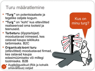Turu määratlemine
 “Turg” on potentsiaalsete ja
tegelike ostjate kogum.
 “Turg” on “koht” kus ettevõtted
realiseerivad oma tooteid ja
teenuseid.
 Tarbeturu (lõpptarbijad)
moodustavad inimesed, kes
ostavad kaupa isiklikuks
tarbimiseks. B2C
 Organisatsiooni turu
(ettevõtted) moodustavad firmad,
kes ostavad kaupa
edasimüümiseks või millegi
tootmiseks. B2B
 Avalikõiguslikud (Riik ja kohalik
omavalitsus) ostjad
Kus on
minu turg?
19 Priit Tannik
 