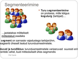 Segmenteerimine
 Turu segmenteerimine
on protsess, mille käigus
koguturg (tarbijad)…
…jaotatakse mõtteliselt
mõtestatud osadeks
u segment on sarnaste vajadustega tarbijarühm,
reageerib üheselt teatud turundusmeetmetele.
dused ja tundlikkus turundusmeetmetele varieeruvad suuresti erin
mentide vahel, kuid mitteoluliselt ühes segmendis
21 Priit Tannik
 