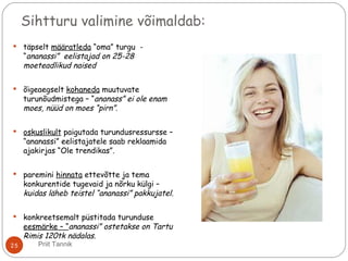 Sihtturu valimine võimaldab:
 täpselt määratleda “oma” turgu -
“ananassi” eelistajad on 25-28
moeteadlikud naised
 õigeaegselt kohaneda muutuvate
turunõudmistega – “ananass” ei ole enam
moes, nüüd on moes “pirn”.
 oskuslikult paigutada turundusressursse –
“ananassi” eelistajatele saab reklaamida
ajakirjas “Ole trendikas”.
 paremini hinnata ettevõtte ja tema
konkurentide tugevaid ja nõrku külgi –
kuidas läheb teistel “ananassi” pakkujatel.
 konkreetsemalt püstitada turunduse
eesmärke – “ananassi” ostetakse on Tartu
Rimis 120tk nädalas.
25 Priit Tannik
 