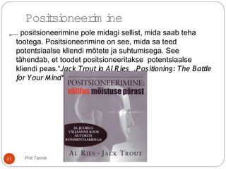 „... positsioneerimine pole midagi sellist, mida saab teha
tootega. Positsioneerimine on see, mida sa teed
potentsiaalse kliendi mõtete ja suhtumisega. See
tähendab, et toodet positsioneeritakse potentsiaalse
kliendi peas.“Jack Troutja Al Ries „Positioning: The Battle
for Your Mind“
27
Positsioneerim ine
Priit Tannik
 