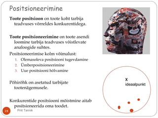 Positsioneerimine
Toote positsioon on toote koht tarbija
teadvuses võrreldes konkurentidega.
Toote positsioneerimine on toote asendi
loomine tarbija teadvuses võistlevate
analoogide suhtes.
Positsioneerimise kolm võimalust:
1. Olemasoleva positsiooni tugevdamine
2. Ümberpositsioneerimine
3. Uue positsiooni hõlvamine
Põhirõhk on asetatud tarbijate
tootenägemusele.
Konkurentide positsiooni mõistmine aitab
positsioneerida oma toodet.
X
X
ideaalpunkt
28 Priit Tannik
 