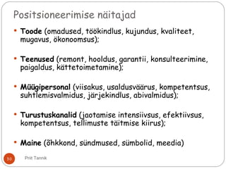 Positsioneerimise näitajad
 Toode (omadused, töökindlus, kujundus, kvaliteet,
mugavus, ökonoomsus);
 Teenused (remont, hooldus, garantii, konsulteerimine,
paigaldus, kättetoimetamine);
 Müügipersonal (viisakus, usaldusväärus, kompetentsus,
suhtlemisvalmidus, järjekindlus, abivalmidus);
 Turustuskanalid (jaotamise intensiivsus, efektiivsus,
kompetentsus, tellimuste täitmise kiirus);
 Maine (õhkkond, sündmused, sümbolid, meedia)
30 Priit Tannik
 