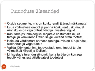 31
 Otsida segmente, mis on konkurendil jäänud märkamata
 Luua võitmatuse oreool ja panna konkurent uskuma, et
rünnakuks on vaja ohtralt tööd ja investeeringuid
 Kasutada psühholoogilisi mõjureid eristumaks nii, et
tarbijal ja konkurendil tekib selge kuvand firma tootest
 Hoiduda võrdlemast sarnase tootega, mis on turule hästi
sisenenud ja väga tuntud
 Valida lööv tootenimi, teadvustada oma toodet turule
võimalikult kiiresti ja jõuliselt
 Lihtsustada turundussõnumit, kuna tarbija on korraga
teadlik vähestest võistlevatest toodetest
Turunduse lesandedü
Priit Tannik
 