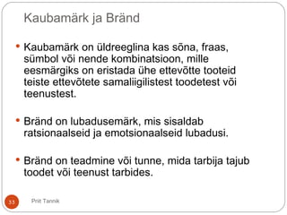 Kaubamärk ja Bränd
 Kaubamärk on üldreeglina kas sõna, fraas,
sümbol või nende kombinatsioon, mille
eesmärgiks on eristada ühe ettevõtte tooteid
teiste ettevõtete samaliigilistest toodetest või
teenustest.
 Bränd on lubadusemärk, mis sisaldab
ratsionaalseid ja emotsionaalseid lubadusi.
 Bränd on teadmine või tunne, mida tarbija tajub
toodet või teenust tarbides.
33 Priit Tannik
 
