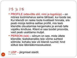 P5 ja P6
 PROFILE (ettevõtte stiil, nimi ja logotüüp) – on
mõnes tootmisharus sama tähtsad, kui toode ise.
Kui kliendil on raske toote kvaliteeti hinnata, siis
peab müüja leidma sellise profiili, mis teeb
kliendile otsustamise kergemaks ja annab talle
vajaliku kindluse. Klient ei saa toodet proovida,
vaid peab usaldama muljet.
 PERSON (isik) – sõnum on see, mida ütlete
kliendile; teabekanaliks teie võime suhteid
sõlmida; kohaks teie või kliendi ruumid; hind
sõltub teie läbirääkimisoskustest.
 USP – järgmisel slaidil.
40 Priit Tannik
 