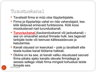 Priit Tannik41
Turustuskanal
 Tavaliselt firma ei müü otse lõpptarbijatele.
 Firma ja lõpptarbija vahel on rida vahendajaid, kes
kõik täidavad erinevaid funktsioone. Kõik koos
moodustavad nad turunduskanali.
 Turustuskanal (kaubanduskanal või jaotuskanal) –
see on omavahel seotud firmade hulk, kes tagavad
tarbijale toote või teenuse kättesaadavuse ja
kasutamise.
 Kanali otsused on keerukad – pole ju tavaliselt ette
teada kuidas kanal töötama hakkab.
 Oluline on ka see, et kanali valiku otsustused seovad
firma pikaks ajaks kanalis olevate firmadega ja
seoses sellega võtab firma mingeid kohustusi teiste
firmade ees.
 