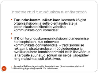  Turunduskommunikatsioon koosneb kõigist
organisatsiooni ja selle olemasolevate ja
potentsiaalsete klientide vahelise
kommunikatsiooni vormidest.

 ITK on turunduskommunikatsiooni planeerimise
kontseptsioon, kus erinevate
kommunikatsioonivahendite - traditsioonilise
reklaami, otseturunduse, müügiedenduse ja
avalikussuhete kombineerimisel tekib lisaväärtus
ja tarbijale suunatud sõnum on selge, järjepidev
ning maksimaalselt efektiivne.
 Ameerika Reklaamiagentuuride Assotsiatsiooni (American Association of
Advertising Agencies) ametlik ITK definitsioon.
Integreeritud turunduskom m unikatsioon
47 Priit Tannik
 