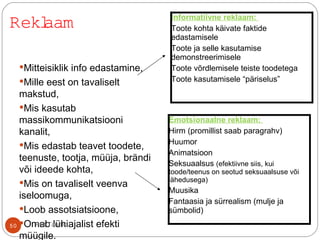Mitteisiklik info edastamine,
Mille eest on tavaliselt
makstud,
Mis kasutab
massikommunikatsiooni
kanalit,
Mis edastab teavet toodete,
teenuste, tootja, müüja, brändi
või ideede kohta,
Mis on tavaliselt veenva
iseloomuga,
Loob assotsiatsioone,
Omab lühiajalist efekti
müügile.
Informatiivne reklaam:
Toote kohta käivate faktide
edastamisele
Toote ja selle kasutamise
demonstreerimisele
Toote võrdlemisele teiste toodetega
Toote kasutamisele “päriselus”
Emotsionaalne reklaam:
Hirm (promillist saab paragrahv)
Huumor
Animatsioon
Seksuaalsus (efektiivne siis, kui
toode/teenus on seotud seksuaalsuse või
lähedusega)
Muusika
Fantaasia ja sürrealism (mulje ja
sümbolid)
Reklaam
50 Priit Tannik
 