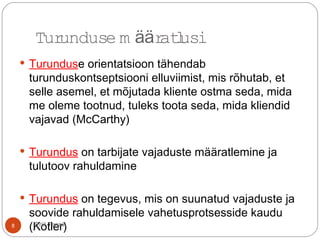  Turunduse orientatsioon tähendab
turunduskontseptsiooni elluviimist, mis rõhutab, et
selle asemel, et mõjutada kliente ostma seda, mida
me oleme tootnud, tuleks toota seda, mida kliendid
vajavad (McCarthy)
 Turundus on tarbijate vajaduste määratlemine ja
tulutoov rahuldamine
 Turundus on tegevus, mis on suunatud vajaduste ja
soovide rahuldamisele vahetusprotsesside kaudu
(Kotler)
Turunduse m ratlusiää
8 Priit Tannik
 