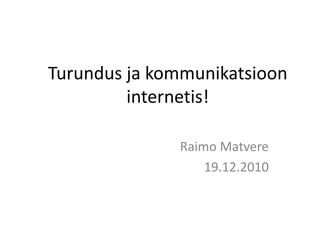 Turundus ja kommunikatsioon internetis! Raimo Matvere 19.12.2010 