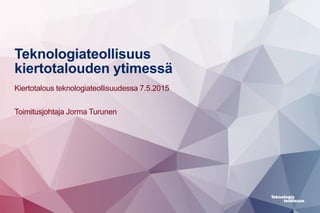 Teknologiateollisuus
kiertotalouden ytimessä
Kiertotalous teknologiateollisuudessa 7.5.2015
Toimitusjohtaja Jorma Turunen
 