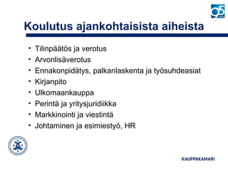 Koulutus ajankohtaisista aiheista
• Tilinpäätös ja verotus
• Arvonlisäverotus
• Ennakonpidätys, palkanlaskenta ja työsuhdeasiat
• Kirjanpito
• Ulkomaankauppa
• Perintä ja yritysjuridiikka
• Markkinointi ja viestintä
• Johtaminen ja esimiestyö, HR
 