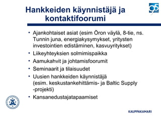 Hankkeiden käynnistäjä ja
kontaktifoorumi
• Ajankohtaiset asiat (esim Öron väylä, 8-tie, ns.
Tunnin juna, energiakysymykset, yritysten
investointien edistäminen, kasvuyritykset)
• Liikeyhteyksien solmimispaikka
• Aamukahvit ja johtamisfoorumit
• Seminaarit ja tilaisuudet
• Uusien hankkeiden käynnistäjä
(esim. keskustankehittämis- ja Baltic Supply
-projekti)
• Kansanedustajatapaamiset
 