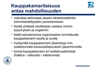 Kauppakamarilaisuus
antaa mahdollisuuden
• vaikuttaa aktiivisesti alueen elinkeinoelämän
toimintaedellytysten parantamiseen
• löytää yhdestä osoitteesta vastaus moniin
kysymyksiin ja ongelmiin
• lisätä edustamansa organisaation tunnettuutta
kauppakamarin kautta ja avulla
• hyödyntää kauppakamarin jäsenetuja mm.
osallistumalla koulutustilaisuuksiin jäsenhinnoilla
• toimia kauppakamarin eri luottamuselimissä
(hallitus / valtuusto / valiokunnat)
 