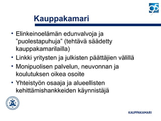 Kauppakamari
• Elinkeinoelämän edunvalvoja ja
”puolestapuhuja” (tehtävä säädetty
kauppakamarilailla)
• Linkki yritysten ja julkisten päättäjien välillä
• Monipuolisen palvelun, neuvonnan ja
koulutuksen oikea osoite
• Yhteistyön osaaja ja alueellisten
kehittämishankkeiden käynnistäjä
 