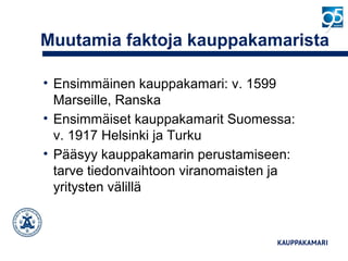 Muutamia faktoja kauppakamarista
• Ensimmäinen kauppakamari: v. 1599
Marseille, Ranska
• Ensimmäiset kauppakamarit Suomessa:
v. 1917 Helsinki ja Turku
• Pääsyy kauppakamarin perustamiseen:
tarve tiedonvaihtoon viranomaisten ja
yritysten välillä
 