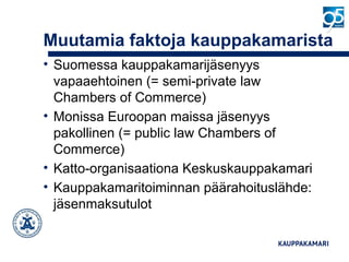 Muutamia faktoja kauppakamarista
• Suomessa kauppakamarijäsenyys
vapaaehtoinen (= semi-private law
Chambers of Commerce)
• Monissa Euroopan maissa jäsenyys
pakollinen (= public law Chambers of
Commerce)
• Katto-organisaationa Keskuskauppakamari
• Kauppakamaritoiminnan päärahoituslähde:
jäsenmaksutulot
 